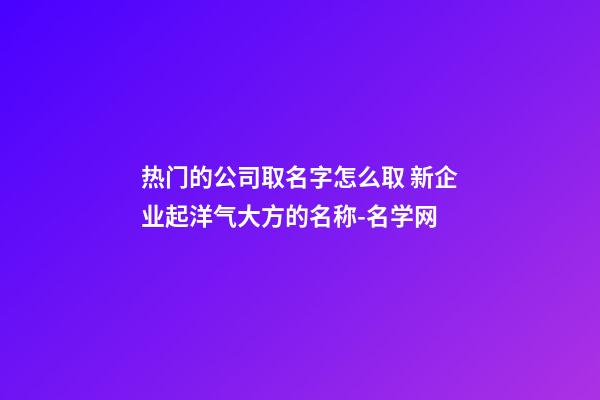热门的公司取名字怎么取 新企业起洋气大方的名称-名学网-第1张-公司起名-玄机派